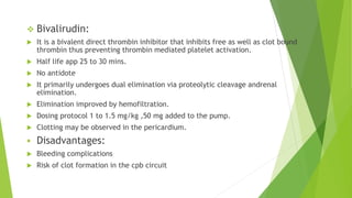  Bivalirudin:
 It is a bivalent direct thrombin inhibitor that inhibits free as well as clot bound
thrombin thus preventing thrombin mediated platelet activation.
 Half life app 25 to 30 mins.
 No antidote
 It primarily undergoes dual elimination via proteolytic cleavage andrenal
elimination.
 Elimination improved by hemofiltration.
 Dosing protocol 1 to 1.5 mg/kg ,50 mg added to the pump.
 Clotting may be observed in the pericardium.
 Disadvantages:
 Bleeding complications
 Risk of clot formation in the cpb circuit
 
