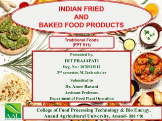 Presented by,
HIT PRAJAPATI
Reg. No.: 2070922012
2nd semester, M.Tech scholar
Submitted to
Dr. Amee Ravani
Assistant Professor,
Department of Food Plant Operation
College of Food Processing Technology & Bio Energy,
Anand Agricultural University, Anand- 388 110
INDIAN FRIED
AND
BAKED FOOD PRODUCTS
Traditional Foods
(FPT 511)
1
 