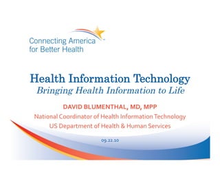 Health Information Technology
 Bringing Health Information to Life
             DAVID	
  BLUMENTHAL,	
  MD,	
  MPP	
  
National	
  Coordinator	
  of	
  Health	
  Information	
  Technology	
  
     US	
  Department	
  of	
  Health	
  &	
  Human	
  Services	
  

                               09.22.10	
  
 