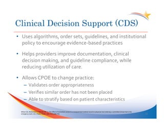 Clinical Decision Support (CDS)
•  Uses	
  algorithms,	
  order	
  sets,	
  guidelines,	
  and	
  institutional	
  
   policy	
  to	
  encourage	
  evidence-­‐based	
  practices	
  

•  Helps	
  providers	
  improve	
  documentation,	
  clinical	
  
   decision	
  making,	
  and	
  guideline	
  compliance,	
  while	
  
   reducing	
  utilization	
  of	
  care.	
  

•  Allows	
  CPOE	
  to	
  change	
  practice:	
  
        –  Validates	
  order	
  appropriateness	
  
        –  Veriﬁes	
  similar	
  order	
  has	
  not	
  been	
  placed	
  
        –  Able	
  to	
  stratify	
  based	
  on	
  patient	
  characteristics	
  

  Wilson	
  GA,	
  McDonald	
  CJ,	
  McCabe	
  GP=	
  Jr.	
  The	
  eﬀect	
  of	
  immediate	
  access	
  to	
  a	
  computerized	
  medical	
  record	
  on	
  physician	
  test	
  ordering:	
  a	
  controlled	
  clinical	
  trial	
  in	
  the	
  
  emergency	
  room.	
  Am	
  J	
  Public	
  Health	
  1982;72(7):698-­‐702.	
                                                                                                                                                                             12	
  
 
