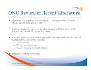 ONC Review of Recent Literature
•  Updates	
  and	
  expands	
  Goldzweig	
  et	
  al.	
  (2009)	
  review	
  of	
  health	
  IT	
  
   studies	
  published	
  2004	
  -­‐2007	
  

•  Focuses	
  on	
  peer-­‐reviewed	
  articles	
  dealing	
  with	
  the	
  costs	
  and	
  
   beneﬁts	
  of	
  health	
  IT	
  since	
  early	
  2007	
  

•  Focuses	
  on	
  individual	
  outcomes	
  within	
  articles	
  and	
  articles’	
  overall	
  
   conclusions.	
  Outcomes	
  include:	
  
        –  Quality	
  of	
  care	
  
        –  Eﬃciency/costs	
  of	
  care	
  
        –  Provider	
  and/or	
  patient	
  satisfaction.	
  	
  

•  Results	
  are	
  still	
  preliminary	
  


    Buntin,	
  Hoaglin,	
  Burke,	
  Blumenthal	
  (in	
  process	
  –	
  do	
  not	
  cite	
  without	
  permission)	
  	
  
                                                                                                                                15	
  
 
