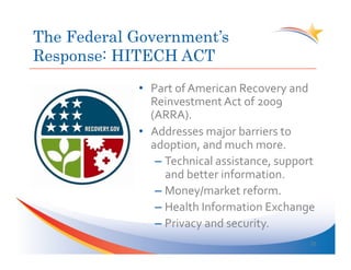 The Federal Government’s
Response: HITECH ACT
            •  Part	
  of	
  American	
  Recovery	
  and	
  
               Reinvestment	
  Act	
  of	
  2009	
  
               (ARRA).	
  
            •  Addresses	
  major	
  barriers	
  to	
  
               adoption,	
  and	
  much	
  more.	
  
                –  Technical	
  assistance,	
  support	
  
                   and	
  better	
  information.	
  	
  
                –  Money/market	
  reform.	
  
                –  Health	
  Information	
  Exchange	
  
                –  Privacy	
  and	
  security.	
  
                                                          22	
  
 