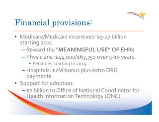 Financial provisions:
•  Medicare/Medicaid	
  incentives:	
  $9-­‐27	
  billion	
  
   starting	
  2011.	
  
    – Reward	
  the	
  “MEANINGFUL	
  USE”	
  OF	
  EHRs	
  
    – Physicians:	
  $44,000/$63,750	
  over	
  5-­‐10	
  years.	
  
        •  Penalties	
  starting	
  in	
  2015.	
  
    – Hospitals:	
  $2M	
  bonus	
  plus	
  extra	
  DRG	
  
      payments.	
  
•  Support	
  for	
  adoption:	
  
    – $2	
  billion	
  to	
  Oﬃce	
  of	
  National	
  Coordinator	
  for	
  
      Health	
  Information	
  Technology	
  (ONC).	
  

                                                                                24	
  
 