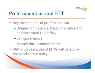 Professionalism and HIT
•  Key	
  components	
  of	
  professionalism.	
  
    – Unique	
  competence,	
  based	
  in	
  science	
  and	
  
      demonstrated	
  capability.	
  
    – Self-­‐governance.	
  
    – Moral/ethical	
  commitments.	
  
•  Within	
  10	
  years,	
  use	
  of	
  EHRs	
  will	
  be	
  a	
  core	
  
   technical	
  competency.	
  

                                                                                34	
  
 