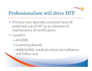 Professionalism will drive HIT:
•  Primary	
  care	
  specialty	
  societies	
  have	
  all	
  
   endorsed	
  use	
  of	
  HIT	
  as	
  an	
  element	
  of	
  
   maintenance	
  of	
  certiﬁcation.	
  
•  I	
  predict:	
  
     – ACGME.	
  
     – Licensing	
  Boards.	
  
     – AMA/AAMC	
  medical	
  school	
  accreditation	
  
         will	
  follow	
  suit.	
  

                                                                   35	
  
 