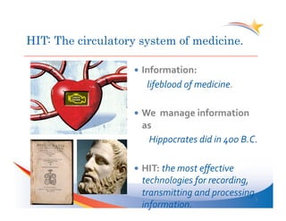 HIT: The circulatory system of medicine.

                     Information:	
  
                     	
   	
  lifeblood	
  of	
  medicine.	
  

                     We	
  	
  manage	
  information	
  
                     as	
   	
  	
  
                      	
  Hippocrates	
  did	
  in	
  400	
  B.C.	
  

                     HIT:	
  the	
  most	
  eﬀective	
  
                     technologies	
  for	
  recording,	
  
                     transmitting	
  and	
  processing	
  
                                                           5	
  
                     information.	
  
 