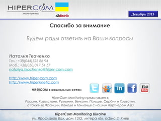 Декабрь 2013

Спасибо за внимание
Будем рады ответить на Ваши вопросы
Наталия Ткаченко
Тел.: +38(044)522 86 94
Моб.: +38(050)017 54 57
nataliya.tkachenko@hiper-com.com
http://www.hiper-com.com
http://www.hiperkinetic.com
HIPERCOM в социальных сетях:
HiperСom Monitoring представлен в:
России, Казахстане, Румынии, Венгрии, Польше, Сербии и Хорватии,
а также во Франции, Канаде и Таиланде с нашим партнером A3D

HiperСom Monitoring Ukraine
ул. Ярославов Вал, дом 13/2, литера «Б», офис 3, Киев

 
