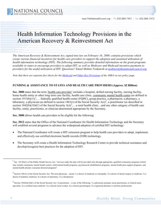 Health Information Technology Provisions in the
         American Recovery & Reinvestment Act

    The American Recovery & Reinvestment Act, signed into law on February 16, 2009, contains provisions which
    create various financial incentives for health care providers to support the adoption and sustained utilization of
    health information technology (HIT). The following summary provides detailed information on the grant programs
    available to states to encourage providers to adopt HIT, as well as Medicare and Medicaid incentive payments to
    providers for the useful utilization of HIT. Questions? Email Mohini Venkatesh at mohiniv@thenationalcouncil.org.

    Note that there are separate fact sheets for the Medicaid and Other Key Provisions of the ARRA on our policy page.


    FUNDING & ASSISTANCE TO STATES AND HEALTH CARE PROVIDERS (Approx. $2 Billion)

    Sec. 3000 states that the term ‘health care provider’ includes a hospital, skilled nursing facility, nursing facility,
    home health entity or other long term care facility, health care clinic, community mental health center (as defined in
    section 1913(b)(1)) 1 ,… federally qualified health center (FQHC), group practice, a pharmacist, a pharmacy, a
    laboratory, a physician (as defined in section 1861(r) of the Social Security Act) 2 , a practitioner (as described in
    section 1842(b)(18)(C) of the Social Security Act) 3 ,…a rural health clinic…and any other category of health care
    facility, entity, practitioner, or clinician determined appropriate by the Secretary.

    Sec. 3000 allows health care providers to be eligible for the following:

    Sec. 3012 states that the Office of the National Coordinator for Health Information Technology and the Secretary
    will establish several programs to advance the widespread adoption of certified HIT technology:

    •    The National Coordinator will create a HIT extension program to help health care providers to adopt, implement,
         and effectively use certified electronic health records (EHR) technology.

    •    The Secretary will create a Health Information Technology Research Center to provide technical assistance and
         develop/recognize best practices for the adoption of HIT.



    1
      Sec. 1913(b)(1) of the Public Health Service Act: “services under the plan will be provided only through appropriate, qualified community programs (which
    may include community mental health centers, child mental-health programs, psychosocial rehabilitation programs, mental health peer-support programs, and
    mental-health primary consumer-directed programs”. 

    2
      Section 1861(r) of the Social Security Act: The term physician…means 1) a doctor of medicine or osteopathy, 2) a doctor of dental surgery or medicine, 3) a
    doctor of podiatric medicine, 4) a doctor of optometry, 5) a chiropractor.

    3
      Section 1842(b)(18)(C) of the Social Security Act: A practitioner…is any of the following: 1) a physician assistant, nurse practitioner, or clinical nurse
    specialist, 2) a certified nurse-midwife, 3) a clinical social worker, 4) a clinical psychologist, 5) a registered dietitian or nutrition professional.  




1
 