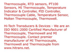 Thermocouple, RTD sensors, PT100 Sensors, MI Thermocouple, Temperature Indicator & Controller, PID Controller, Thermocouple Cable, Temperature Sensor, Molten Thermocouple, Thermowell. Hi-Tech Transducers & Devices - We are an ISO 9001:2000 Certified Manufacturer of Thermocouple, Thermowell and MI Thermocouple. Contact premier manufacturer of MI Thermocouple, Thermowell and Thermocouple from www.hitrans.net. 