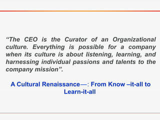 “The CEO is the Curator of an Organizational
culture. Everything is possible for a company
when its culture is about listening, learning, and
harnessing individual passions and talents to the
company mission”.
A Cultural Renaissance— : From Know –it-all to
Learn-it-all
 