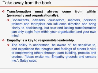  Transformation must always come from within
(personally and organizationally).
 Consultants, advisers, counselors, mentors, personal
trainers and therapists can influence direction and bring
clarity to decisioning, but true and lasting transformation
can only begin from within your organization and your own
mind.
 Empathy is a key to responsible leadership.
 The ability to understand, be aware of, be sensitive to,
and experience the thoughts and feelings of others is vital
to empowering others through team-building, process and
product. "Ideas excite me. Empathy grounds and centers
me.", Satya says.
Take away from the book
 