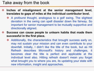  Inches of misalignment at the senior management level,
translates to gaps of miles at the individual contributor level.
 A profound thought, analogous to a golf swing. The slightest
deviation in the swing can spell disaster down the fairway. So
important for senior management to be mutually supportive and
directionally aligned.
 Success can cause people to unlearn habits that made them
successful in the first place.
 Additionally, the characteristics that brought success early on,
may not sustain your mission and can even contribute to your
downfall. Initially, I didn't like the title of the book, but as Hit
Refresh describes Microsoft's history and challenges, it
becomes clear the title is perfect and applicable at the
individual level also. Hitting refresh doesn't mean you forget
what brought you to where you are, its updating your state with
new information, insight and approaches.
Take away from the book
 