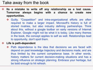  Its a mistake to write off any relationship as a lost cause.
Tomorrow always begins with a chance to create new
opportunities.
 Guilty. "Coopetition" and intra-organizational efforts are often
required to make a larger impact. Microsoft's history is full of
storied rivalries, but also industry defining partnerships. Think
about this, without a google toolbar on early versions of Internet
Explorer, Google might not be what it is today. Like many themes
in the book, the concept applies to self as well. Relationships lead
to opportunity, don't spoil them.
 Life is path-dependent
 Path dependence is the idea that decisions we are faced with
depend on past knowledge trajectory and decisions made, and are
thus limited by the current competence base. In other words,
history matters for current decision-making situations and has a
strong influence on strategic planning. Embrace your heritage, but
be bold enough to hit refresh.
Take away from the book
 