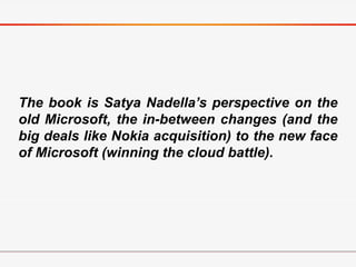 The book is Satya Nadella’s perspective on the
old Microsoft, the in-between changes (and the
big deals like Nokia acquisition) to the new face
of Microsoft (winning the cloud battle).
 