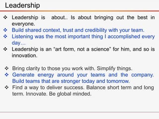  Leadership is about.. Is about bringing out the best in
everyone.
 Build shared context, trust and credibility with your team.
 Listening was the most important thing I accomplished every
day…
 Leadership is an “art form, not a science” for him, and so is
innovation.
Leadership
 Bring clarity to those you work with. Simplify things.
 Generate energy around your teams and the company.
Build teams that are stronger today and tomorrow.
 Find a way to deliver success. Balance short term and long
term. Innovate. Be global minded.
 