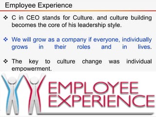  C in CEO stands for Culture. and culture building
becomes the core of his leadership style.
 We will grow as a company if everyone, individually
grows in their roles and in lives.
 The key to culture change was individual
empowerment.
Employee Experience
 