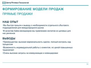ФОРМИРОВАНИЕ МОДЕЛИ ПРОДАЖ
ПРЯМЫЕ ПРОДАЖИ

НАШ ОПЫТ
•Мы быстро пришли к выводу о необходимости отдельного сбытового
подразделения для международного рынка
•В качестве Sales-менеджеров мы привлекаем экспатов из целевых для
нас регионов

ВЫВОДЫ
•Преимущества: высокая маржинальность сделок, полный контроль над
процессом
•Возможность индивидуальной работы с клиентом, но ценой повышенных
трудозатрат
•Очень высокие затраты на коммуникации и командировки




                                                                     11
 