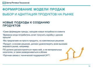 ФОРМИРОВАНИЕ МОДЕЛИ ПРОДАЖ
ВЫБОР И АДАПТАЦИЯ ПРОДУКТОВ НА РЫНКЕ

НОВЫЕ ПОДХОДЫ К СОЗДАНИЮ
ПРОДУКТОВ

•Сами формируем тренды, находим новые потребности клиента
•Времена когда потребитель хочет получить коробку с диском
прошли!
•Мы предлагаем на просто продукты, но комплексные решения
•Продукт, в основе решения, должен удовлетворять всем вызовам
мирового рынка, например:
ПО должно распространяться через web, а не материальных
носителях, а также разворачиваться в облаке
•Прочная связка с технической поддержкой 24*7.




                                                                14
 