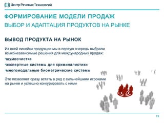 ФОРМИРОВАНИЕ МОДЕЛИ ПРОДАЖ
ВЫБОР И АДАПТАЦИЯ ПРОДУКТОВ НА РЫНКЕ

ВЫВОД ПРОДУКТА НА РЫНОК
Из всей линейки продукции мы в первую очередь выбрали
языконезависимые решения для международных продаж:
•шумоочистка
•экспертные системы для криминалистики
•многомодальные биометрические системы

Это позволяет сразу встать в ряд с сильнейшими игроками
на рынке и успешно конкурировать с ними




                                                          15
 