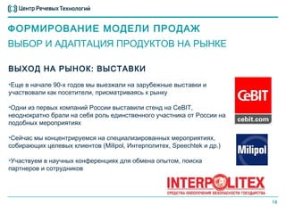ФОРМИРОВАНИЕ МОДЕЛИ ПРОДАЖ
ВЫБОР И АДАПТАЦИЯ ПРОДУКТОВ НА РЫНКЕ

ВЫХОД НА РЫНОК: ВЫСТАВКИ
•Еще в начале 90-х годов мы выезжали на зарубежные выставки и
участвовали как посетители, присматриваясь к рынку

•Одни из первых компаний России выставили стенд на CeBIT,
неоднократно брали на себя роль единственного участника от России на
подобных мероприятиях

•Сейчас мы концентрируемся на специализированных мероприятиях,
собирающих целевых клиентов (Milipol, Интерполитех, Speechtek и др.)

•Участвуем в научных конференциях для обмена опытом, поиска
партнеров и сотрудников




                                                                       16
 
