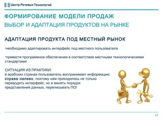 ФОРМИРОВАНИЕ МОДЕЛИ ПРОДАЖ
ВЫБОР И АДАПТАЦИЯ ПРОДУКТОВ НА РЫНКЕ

АДАПТАЦИЯ ПРОДУКТА ПОД МЕСТНЫЙ РЫНОК
•необходимо адаптировать интерфейс под местного пользователя

•привести программное обеспечение в соответствие местными технологическими
стандартами

СИТУАЦИЯ ИЗ ПРАКТИКИ:
в арабских странах пользователь воспринимает информацию
справа налево, поэтому нам приходилось не только
переводить интерфейс, но и менять порядок
представления данных, переписывать ПО!




                                                                             17
 
