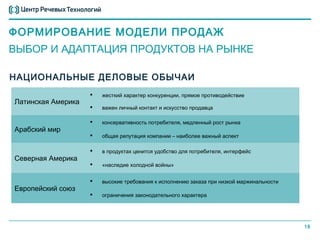 ФОРМИРОВАНИЕ МОДЕЛИ ПРОДАЖ
ВЫБОР И АДАПТАЦИЯ ПРОДУКТОВ НА РЫНКЕ

НАЦИОНАЛЬНЫЕ ДЕЛОВЫЕ ОБЫЧАИ
                       жесткий характер конкуренции, прямое противодействие
Латинская Америка
                       важен личный контакт и искусство продавца

                       консервативность потребителя, медленный рост рынка
Арабский мир
                       общая репутация компании – наиболее важный аспект

                       в продуктах ценится удобство для потребителя, интерфейс
Северная Америка
                       «наследие холодной войны»


                       высокие требования к исполнению заказа при низкой маржинальности
Европейский союз
                       ограничения законодательного характера




                                                                                           18
 