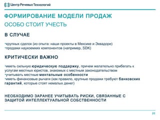 ФОРМИРОВАНИЕ МОДЕЛИ ПРОДАЖ
ОСОБО СТОИТ УЧЕСТЬ
В СЛУЧАЕ
•крупных сделок (из опыта: наши проекты в Мексике и Эквадоре)
•продажи наукоемких компонентов (например, SDK)

КРИТИЧЕСКИ ВАЖНО
•иметь сильную юридическую поддержку, причем желательно прибегать к
услугам местных юристов, знакомых с местным законодательством
•учитывать местные ментальные особенности
•иметь финансовые рычаги (как правило, крупные продажи требуют банковских
гарантий, которые стоят немалых денег)


НЕОБХОДИМО ЗАРАНЕЕ УЧИТЫВАТЬ РИСКИ, СВЯЗАННЫЕ С
ЗАЩИТОЙ ИНТЕЛЛЕКТУАЛЬНОЙ СОБСТВЕННОСТИ


                                                                            20
 