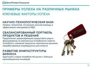 ПРИМЕРЫ УСПЕХА НА РАЗЛИЧНЫХ РЫНКАХ
КЛЮЧЕВЫЕ ФАКТОРЫ УСПЕХА

НАУЧНО-ТЕХНОЛОГИЧЕСКАЯ БАЗА
Уровень технологий, построение сильной команды и
эффективного менеджмента R&D

СБАЛАНСИРОВАННЫЙ ПОРТФЕЛЬ
ПРОДУКТОВ И РЕШЕНИЙ
Предполагает диверсификацию продуктового ряда и
фокусирование на комплексных потребностях клиента:
способность компании предлагать комплексные решения,
прорабатываемые индивидуально для клиента

РАЗВИТИЕ ИНФРАСТРУКТУРЫ
БИЗНЕСА
Адаптация к новым потребностям рынка с помощью
организационных инноваций

                                                       22
 