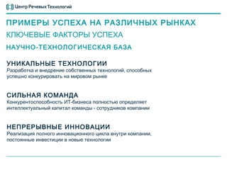 ПРИМЕРЫ УСПЕХА НА РАЗЛИЧНЫХ РЫНКАХ
КЛЮЧЕВЫЕ ФАКТОРЫ УСПЕХА
НАУЧНО-ТЕХНОЛОГИЧЕСКАЯ БАЗА

УНИКАЛЬНЫЕ ТЕХНОЛОГИИ
Разработка и внедрение собственных технологий, способных
успешно конкурировать на мировом рынке


СИЛЬНАЯ КОМАНДА
Конкурентоспособность ИТ-бизнеса полностью определяет
интеллектуальный капитал команды - сотрудников компании


НЕПРЕРЫВНЫЕ ИННОВАЦИИ
Реализация полного инновационного цикла внутри компании,
постоянные инвестиции в новые технологии
 