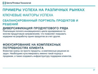 ПРИМЕРЫ УСПЕХА НА РАЗЛИЧНЫХ РЫНКАХ
КЛЮЧЕВЫЕ ФАКТОРЫ УСПЕХА
СБАЛАНСИРОВАННЫЙ ПОРТФЕЛЬ ПРОДУКТОВ И
РЕШЕНИЙ
ДИВЕРСИФИКАЦИЯ ПРОДУКТОВОГО РЯДА
Реализация полного инновационного цикла одновременно по
многим продуктовым направлениям, что позволяет покрывать
издержки на разработку одних продуктов за счет других.


ФОКУСИРОВАНИЕ НА КОМПЛЕКСНЫХ
ПОТРЕБНОСТЯХ КЛИЕНТА
Клиентам нужны не просто продукты, а комплексные решения их
задач. Необходимо культивировать именно такой подход к
продажам, а также создавать инфраструктуру поддержки клиентов.




                                                                 27
 