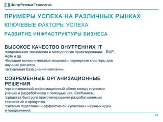 ПРИМЕРЫ УСПЕХА НА РАЗЛИЧНЫХ РЫНКАХ
КЛЮЧЕВЫЕ ФАКТОРЫ УСПЕХА
РАЗВИТИЕ ИНФРАСТРУКТУРЫ БИЗНЕСА

ВЫСОКОЕ КАЧЕСТВО ВНУТРЕННИХ IT
•современная технология и методология проектирования: RUP,
Agile и др.
•большие вычислительные мощности, серверные кластеры для
научных расчетов,
•актуальная база знаний компании.

СОВРЕМЕННЫЕ ОРГАНИЗАЦИОННЫЕ
РЕШЕНИЯ
•организованный информационный обмен между группами
ученых и разработчиков с помощью Jira, Confluence..
•средства быстрого прототипирования разрабатываемых
технологий и продуктов,
•система подготовки и эффективной «упаковки» научных идей
и предложений.
                                                             28
 