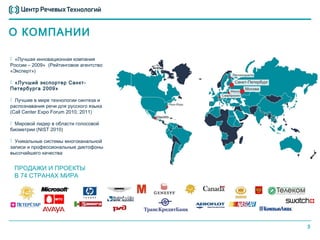О КОМПАНИИ

 «Лучшая инновационная компания
России – 2009» (Рейтинговое агентство
«Эксперт»)

 «Лучший экспортер Санкт-
Петербурга 2009»

 Лучшие в мире технологии синтеза и
распознавания речи для русского языка
(Call Center Expo Forum 2010, 2011)

 Мировой лидер в области голосовой
биометрии (NIST 2010)

 Уникальные системы многоканальной
записи и профессиональные диктофоны
высочайшего качества


 ПРОДАЖИ И ПРОЕКТЫ
 В 74 СТРАНАХ МИРА




                                        3
 