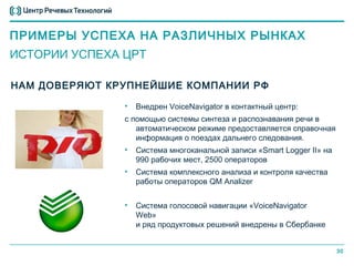 ПРИМЕРЫ УСПЕХА НА РАЗЛИЧНЫХ РЫНКАХ
ИСТОРИИ УСПЕХА ЦРТ

НАМ ДОВЕРЯЮТ КРУПНЕЙШИЕ КОМПАНИИ РФ

               •   Внедрен VoiceNavigator в контактный центр:
               с помощью системы синтеза и распознавания речи в
                  автоматическом режиме предоставляется справочная
                  информация о поездах дальнего следования.
               •   Система многоканальной записи «Smart Logger II» на
                   990 рабочих мест, 2500 операторов
               •   Система комплексного анализа и контроля качества
                   работы операторов QM Analizer


               •   Система голосовой навигации «VoiceNavigator
                   Web»
                   и ряд продуктовых решений внедрены в Сбербанке


                                                                        30
 