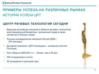 ПРИМЕРЫ УСПЕХА НА РАЗЛИЧНЫХ РЫНКАХ
ИСТОРИИ УСПЕХА ЦРТ

ЦЕНТР РЕЧЕВЫХ ТЕХНОЛОГИЙ СЕГОДНЯ
•   Ведущая российская компания в области речевых технологий,
    мультимодальной биометрии, признанный лидер в своих
    сегментах в России и мире;
•   Лучшая инновационная компания России 2009 г.
     (РА Эксперт);
•   Дочерняя компания «ЦРТ-инновации» - активный участник
    Сколково;
•   Рост оборота 2003-2011 гг. – более, чем в 20 раз;
•   350 сотрудников в штате;
•   29 кандидатов и докторов наук.


                                                                31
 