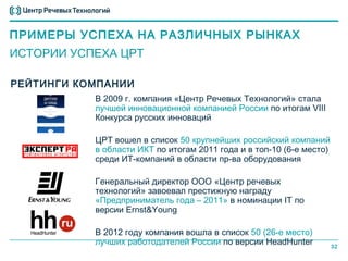 ПРИМЕРЫ УСПЕХА НА РАЗЛИЧНЫХ РЫНКАХ
ИСТОРИИ УСПЕХА ЦРТ

РЕЙТИНГИ КОМПАНИИ
           В 2009 г. компания «Центр Речевых Технологий» стала
           лучшей инновационной компанией России по итогам VIII
           Конкурса русских инноваций

           ЦРТ вошел в список 50 крупнейших российский компаний
           в области ИКТ по итогам 2011 года и в топ-10 (6-е место)
           среди ИТ-компаний в области пр-ва оборудования

           Генеральный директор ООО «Центр речевых
           технологий» завоевал престижную награду
           «Предприниматель года – 2011» в номинации IT по
           версии Ernst&Young

           В 2012 году компания вошла в cписок 50 (26-е место)
           лучших работодателей России по версии HeadHunter           32
 
