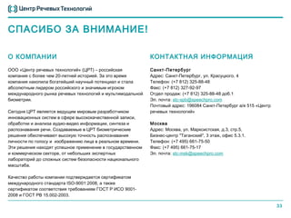 СПАСИБО ЗА ВНИМАНИЕ!

О КОМПАНИИ                                                  КОНТАКТНАЯ ИНФОРМАЦИЯ
ООО «Центр речевых технологий» (ЦРТ) – российская           Санкт-Петербург
компания с более чем 20-летней историей. За это время       Адрес: Санкт-Петербург, ул. Красуцкого, 4
компания накопила богатейший научный потенциал и стала      Телефон: (+7 812) 325-88-48
абсолютным лидером российского и значимым игроком           Факс: (+7 812) 327-92-97
международного рынка речевых технологий и мультимодальной   Отдел продаж: (+7 812) 325-88-48 доб.1
биометрии.                                                  Эл. почта: stc-spb@speechpro.com
                                                            Почтовый адрес: 196084 Санкт-Петербург а/я 515 «Центр
Сегодня ЦРТ является ведущим мировым разработчиком          речевых технологий»
инновационных систем в сфере высококачественной записи,
обработки и анализа аудио-видео информации, синтеза и       Москва
распознавания речи. Создаваемые в ЦРТ биометрические        Адрес: Москва, ул. Марксистская, д.3, стр.5,
решения обеспечивают высокую точность распознавания         Бизнес-центр "Таганский", 3 этаж, офис 5.3.1.
личности по голосу и изображению лица в реальном времени.   Телефон: (+7 495) 661-75-50
Эти решения находят успешное применение в государственном   Факс: (+7 495) 661-75-17
и коммерческом секторе, от небольших экспертных             Эл. почта: stc-msk@speechpro.com
лабораторий до сложных систем безопасности национального
масштаба.

Качество работы компании подтверждается сертификатом
международного стандарта ISO-9001:2008, а также
сертификатом соответствия требованиям ГОСТ Р ИСО 9001-
2008 и ГОСТ РВ 15.002-2003.

                                                                                                                    33
 