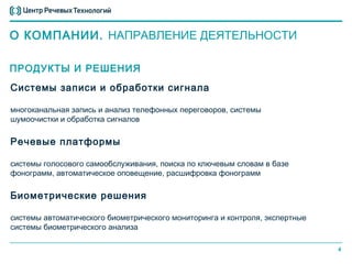 О КОМПАНИИ. НАПРАВЛЕНИЕ ДЕЯТЕЛЬНОСТИ

ПРОДУКТЫ И РЕШЕНИЯ
Системы записи и обработки сигнала

многоканальная запись и анализ телефонных переговоров, системы
шумоочистки и обработка сигналов

Речевые платформы

системы голосового самообслуживания, поиска по ключевым словам в базе
фонограмм, автоматическое оповещение, расшифровка фонограмм

Биометрические решения

системы автоматического биометрического мониторинга и контроля, экспертные
системы биометрического анализа

                                                                             4
 