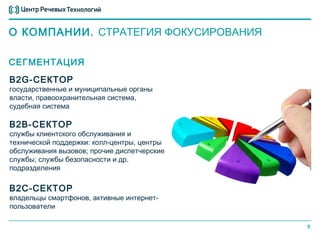 О КОМПАНИИ. СТРАТЕГИЯ ФОКУСИРОВАНИЯ

СЕГМЕНТАЦИЯ
B2G-СЕКТОР
государственные и муниципальные органы
власти, правоохранительная система,
судебная система

B2B-СЕКТОР
службы клиентского обслуживания и
технической поддержки: колл-центры, центры
обслуживания вызовов; прочие диспетчерские
службы; службы безопасности и др.
подразделения

B2C-СЕКТОР
владельцы смартфонов, активные интернет-
пользователи

                                             5
 