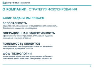 О КОМПАНИИ. СТРАТЕГИЯ ФОКУСИРОВАНИЯ

КАКИЕ ЗАДАЧИ МЫ РЕШАЕМ
БЕЗОПАСНОСТЬ
общественная, криминальная и государственная безопасность,
безопасность имущества и информации


ОПЕРАЦИОННАЯ ЭФФЕКТИВНОСТЬ
эффективность бизнес-процессов, оптимизация издержек,
сокращение стоимости владения


ЛОЯЛЬНОСТЬ КЛИЕНТОВ
повышение качества обслуживания клиентов, эргономики
интерфейсов, проведение опросов


WOW-ТЕХНОЛОГИИ
впечатления и новые практики использования мобильных
приложений и веб-сервисов на базе речевых технологий



                                                             6
 