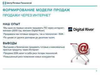 ФОРМИРОВАНИЕ МОДЕЛИ ПРОДАЖ
ПРОДАЖИ ЧЕРЕЗ ИНТЕРНЕТ

НАШ ОПЫТ
•Мы одни из первых начали продавать ПО через интернет-
магазин (2000 год, магазин Digital River).
•Продавали как готовые продукты, так и технологии - SDK.
•По ценам от десяти долларов до десятков тысяч.

ВЫВОДЫ
•Выгоднее и безопаснее продавать готовые и максимально
простые продукты через Интернет
•Продажа SDK несет в себе риск потери технологий.
•Повышенный риск появления новых конкурентов.




                                                           9
 
