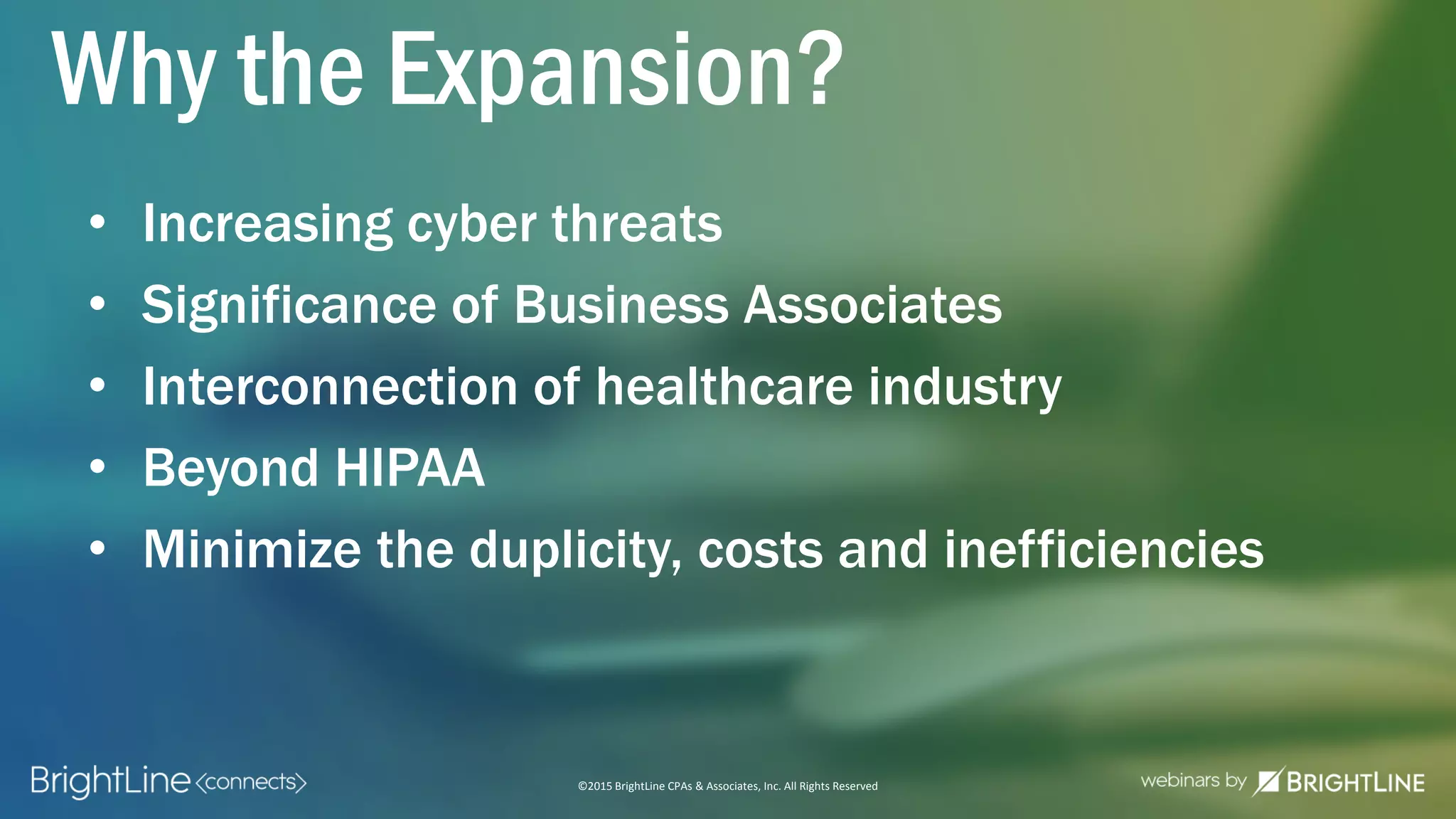 ©2015 BrightLine CPAs & Associates, Inc. All Rights Reserved
Why the Expansion?
• Increasing cyber threats
• Significance of Business Associates
• Interconnection of healthcare industry
• Beyond HIPAA
• Minimize the duplicity, costs and inefficiencies
 
