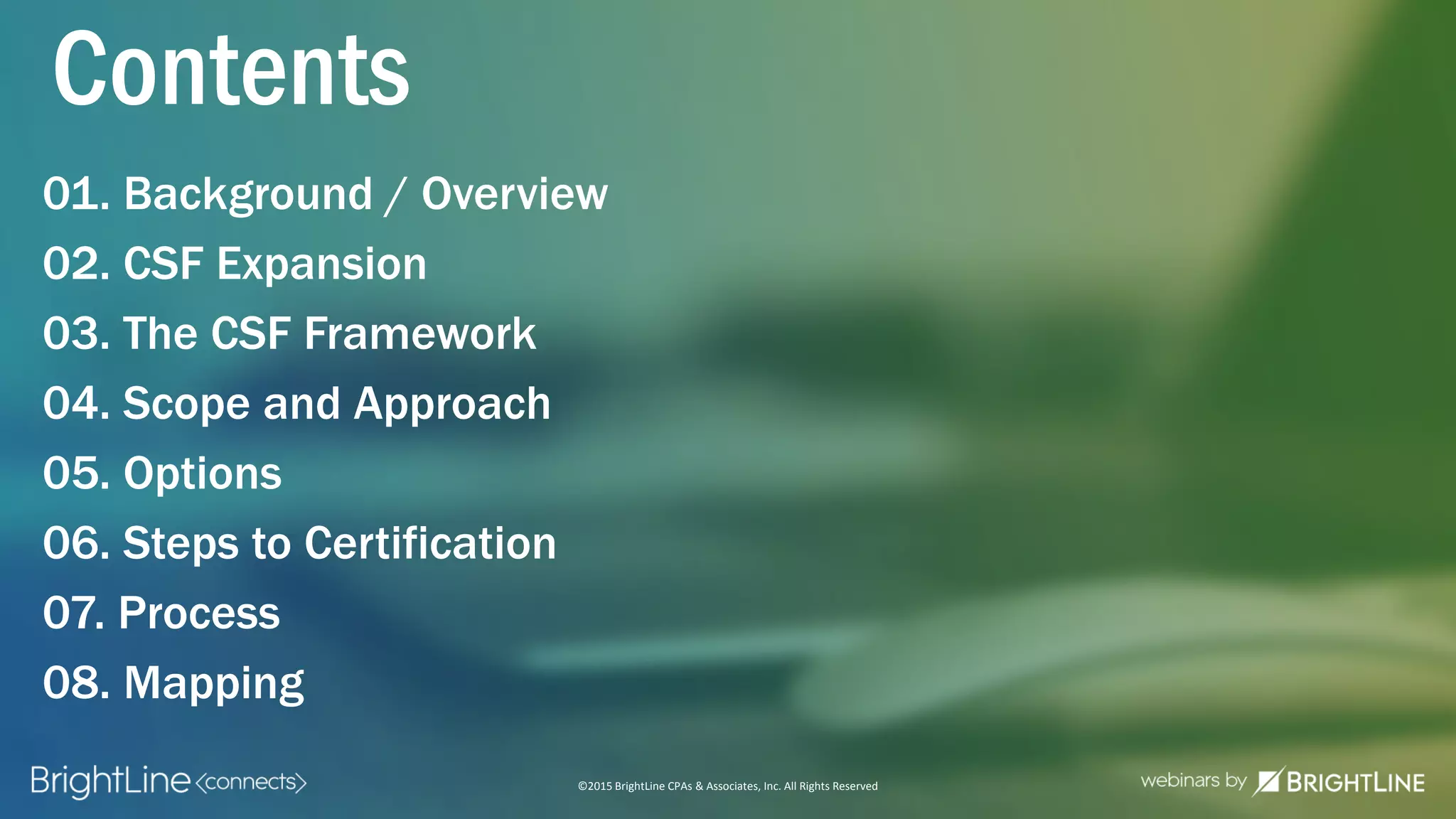©2015 BrightLine CPAs & Associates, Inc. All Rights Reserved
01. Background / Overview
02. CSF Expansion
03. The CSF Framework
04. Scope and Approach
05. Options
06. Steps to Certification
07. Process
08. Mapping
Contents
 