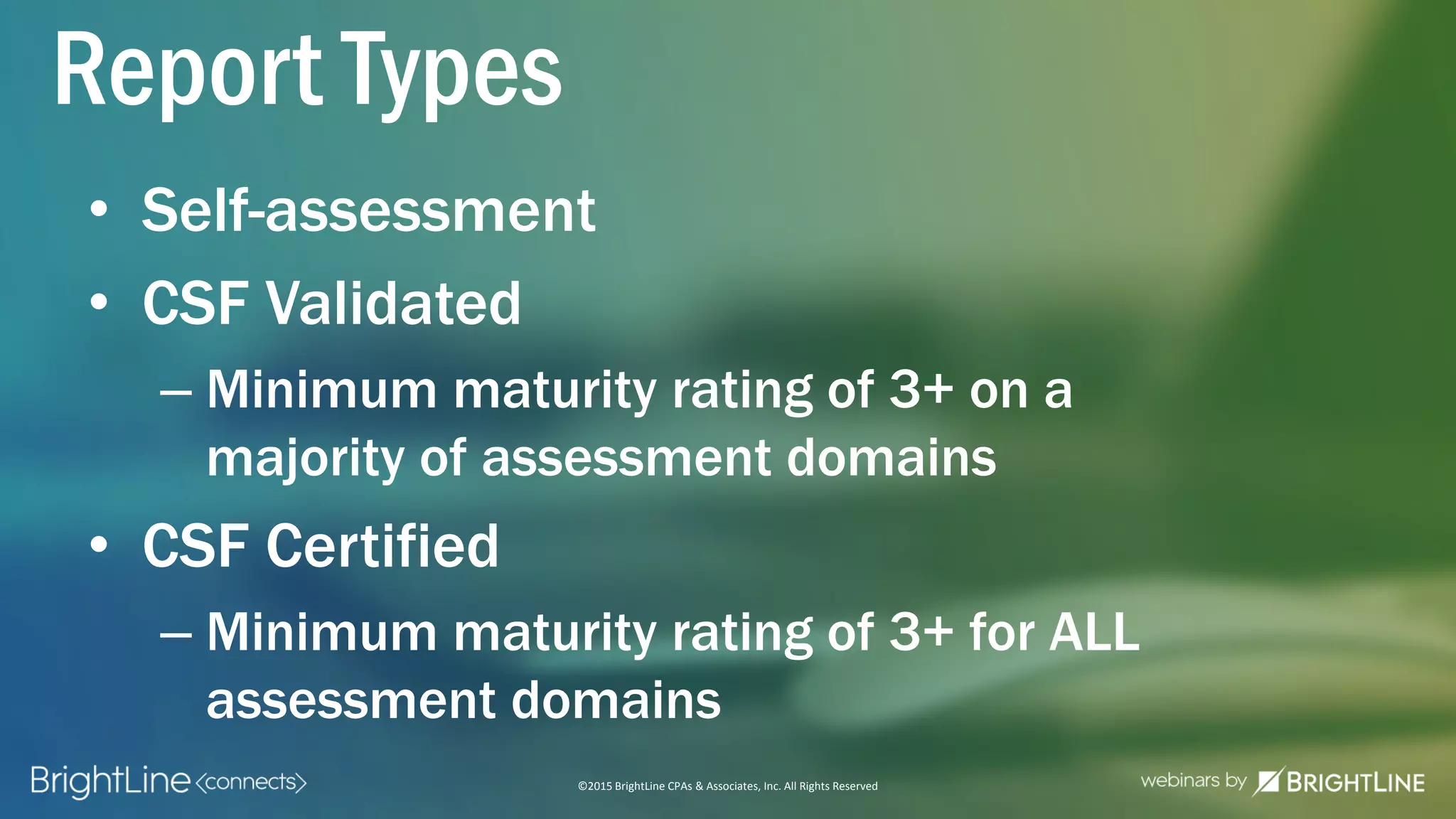©2015 BrightLine CPAs & Associates, Inc. All Rights Reserved
• Self-assessment
• CSF Validated
– Minimum maturity rating of 3+ on a
majority of assessment domains
• CSF Certified
– Minimum maturity rating of 3+ for ALL
assessment domains
Report Types
 