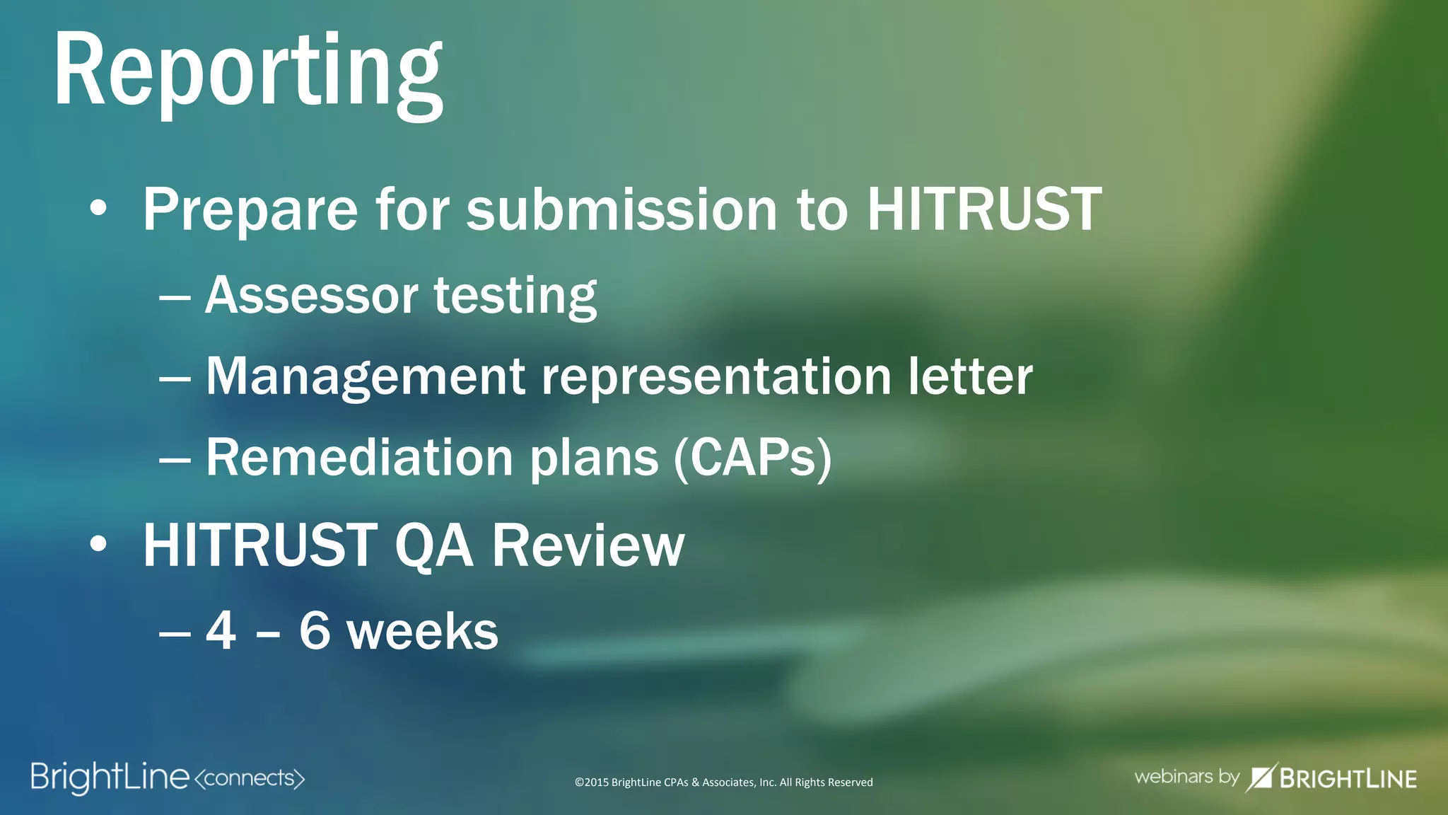 ©2015 BrightLine CPAs & Associates, Inc. All Rights Reserved
• Prepare for submission to HITRUST
– Assessor testing
– Management representation letter
– Remediation plans (CAPs)
• HITRUST QA Review
– 4 – 6 weeks
Reporting
 