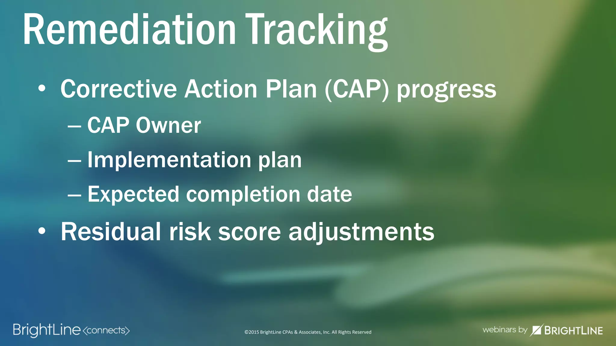 ©2015 BrightLine CPAs & Associates, Inc. All Rights Reserved
• Corrective Action Plan (CAP) progress
– CAP Owner
– Implementation plan
– Expected completion date
• Residual risk score adjustments
Remediation Tracking
 