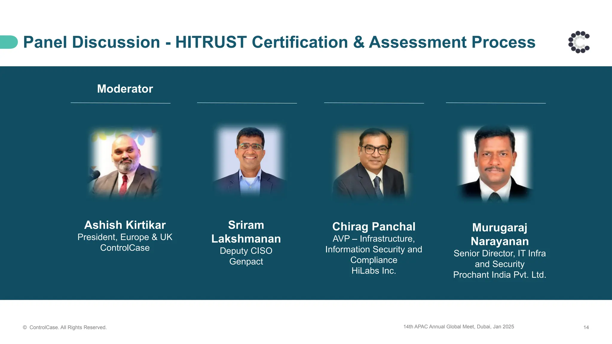 14th APAC Annual Global Meet, Dubai, Jan 2025 14
© ControlCase. All Rights Reserved.
Panel Discussion - HITRUST Certification & Assessment Process
Ashish Kirtikar
President, Europe & UK
ControlCase
Moderator
Sriram
Lakshmanan
Deputy CISO
Genpact
Chirag Panchal
AVP – Infrastructure,
Information Security and
Compliance
HiLabs Inc.
Murugaraj
Narayanan
Senior Director, IT Infra
and Security
Prochant India Pvt. Ltd.
 