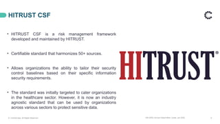 14th APAC Annual Global Meet, Dubai, Jan 2025 9
HITRUST CSF
© ControlCase. All Rights Reserved.
• HITRUST CSF is a risk management framework
developed and maintained by HITRUST.
• Certifiable standard that harmonizes 50+ sources.
• Allows organizations the ability to tailor their security
control baselines based on their specific information
security requirements.
• The standard was initially targeted to cater organizations
in the healthcare sector. However, it is now an industry
agnostic standard that can be used by organizations
across various sectors to protect sensitive data.
 