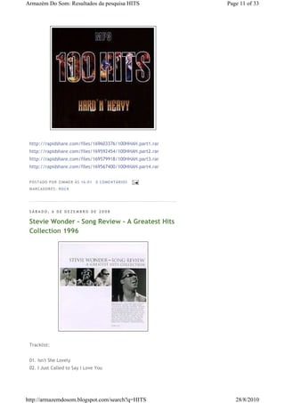Armazém Do Som: Resultados da pesquisa HITS                 Page 11 of 33




 http://rapidshare.com/files/169603376/100HHAH.part1.rar
 http://rapidshare.com/files/169592454/100HHAH.part2.rar
 http://rapidshare.com/files/169579918/100HHAH.part3.rar
 http://rapidshare.com/files/169567400/100HHAH.part4.rar


 P OS TA DO P OR ZIM M ER À S 16 :0 1   0 COM EN TÁ RI OS
 M AR CA DOR ES : RO CK




 SÁBADO, 6 DE DEZEMBRO DE 2008

 Stevie Wonder - Song Review - A Greatest Hits
 Collection 1996




 Tracklist:


 01. Isn't She Lovely
 02. I Just Called to Say I Love You




http://armazemdosom.blogspot.com/search?q=HITS                 28/8/2010
 