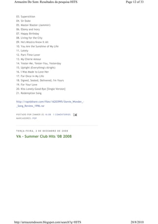 Armazém Do Som: Resultados da pesquisa HITS                 Page 12 of 33



 03. Superstition
 04. Sir Duke
 05. Master Blaster (Jammin')
 06. Ebony and Ivory
 07. Happy Birthday
 08. Living for the City
 09. He's Misstra Know It All
 10. You Are the Sunshine of My Life
 11. Lately
 12. Part-Time Lover
 13. My Cherie Amour
 14. Yester-Me, Yester-You, Yesterday
 15. Uptight (Everything's Alright)
 16. I Was Made to Love Her
 17. For Once in My Life
 18. Signed, Sealed, Delivered, I'm Yours
 19. For Your Love
 20. Kiss Lonely Good-Bye [Single Version]
 21. Redemption Song


 http://rapidshare.com/files/16203995/Stevie_Wonder_-
 _Song_Review_1996.rar


 P OS TA DO P OR ZIM M ER À S 16 :0 8   1 COM EN TÁ RI OS
 M AR CA DOR ES : P OP




 TERÇA-FEIRA, 2 DE DEZEMBRO DE 2008

 VA - Summer Club Hits '08 2008




http://armazemdosom.blogspot.com/search?q=HITS                 28/8/2010
 