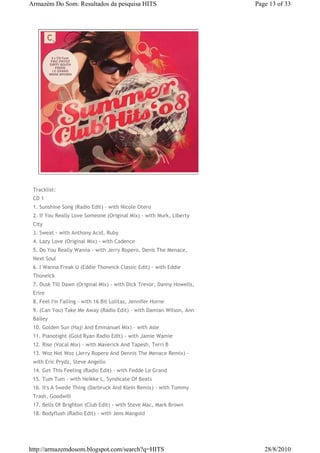 Armazém Do Som: Resultados da pesquisa HITS                            Page 13 of 33




 Tracklist:
 CD 1
 1. Sunshine Song (Radio Edit) - with Nicole Otero
 2. If You Really Love Someone (Original Mix) - with Murk, Liberty
 City
 3. Sweat - with Anthony Acid, Ruby
 4. Lazy Love (Original Mix) - with Cadence
 5. Do You Really Wanna - with Jerry Ropero, Denis The Menace,
 Next Soul
 6. I Wanna Freak U (Eddie Thoneick Classic Edit) - with Eddie
 Thoneick
 7. Dusk Till Dawn (Original Mix) - with Dick Trevor, Danny Howells,
 Erire
 8. Feel I'm Falling - with 16 Bit Lolitas, Jennifer Horne
 9. (Can You) Take Me Away (Radio Edit) - with Damian Wilson, Ann
 Bailey
 10. Golden Sun (Haji And Emmanuel Mix) - with Asle
 11. Pianotight (Gold Ryan Radio Edit) - with Jamie Wamie
 12. Rise (Vocal Mix) - with Maverick And Tapesh, Terri B
 13. Woz Not Woz (Jerry Ropero And Dennis The Menace Remix) -
 with Eric Prydz, Steve Angello
 14. Get This Feeling (Radio Edit) - with Fedde Le Grand
 15. Tum Tum - with Heikke L, Syndicate Of Beats
 16. It's A Swede Thing (Darbruck And Klein Remix) - with Tommy
 Trash, Goodwill
 17. Bells Of Brighton (Club Edit) - with Steve Mac, Mark Brown
 18. Bodyflush (Radio Edit) - with Jens Mangold




http://armazemdosom.blogspot.com/search?q=HITS                            28/8/2010
 